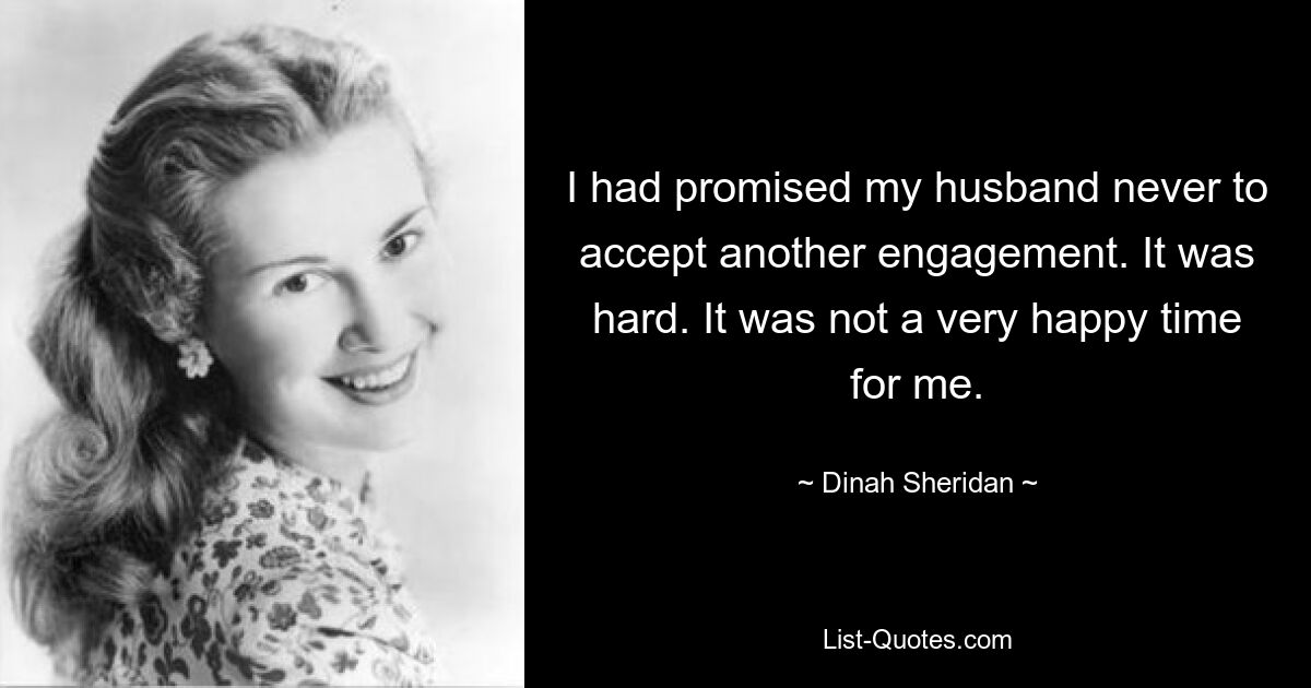 I had promised my husband never to accept another engagement. It was hard. It was not a very happy time for me. — © Dinah Sheridan