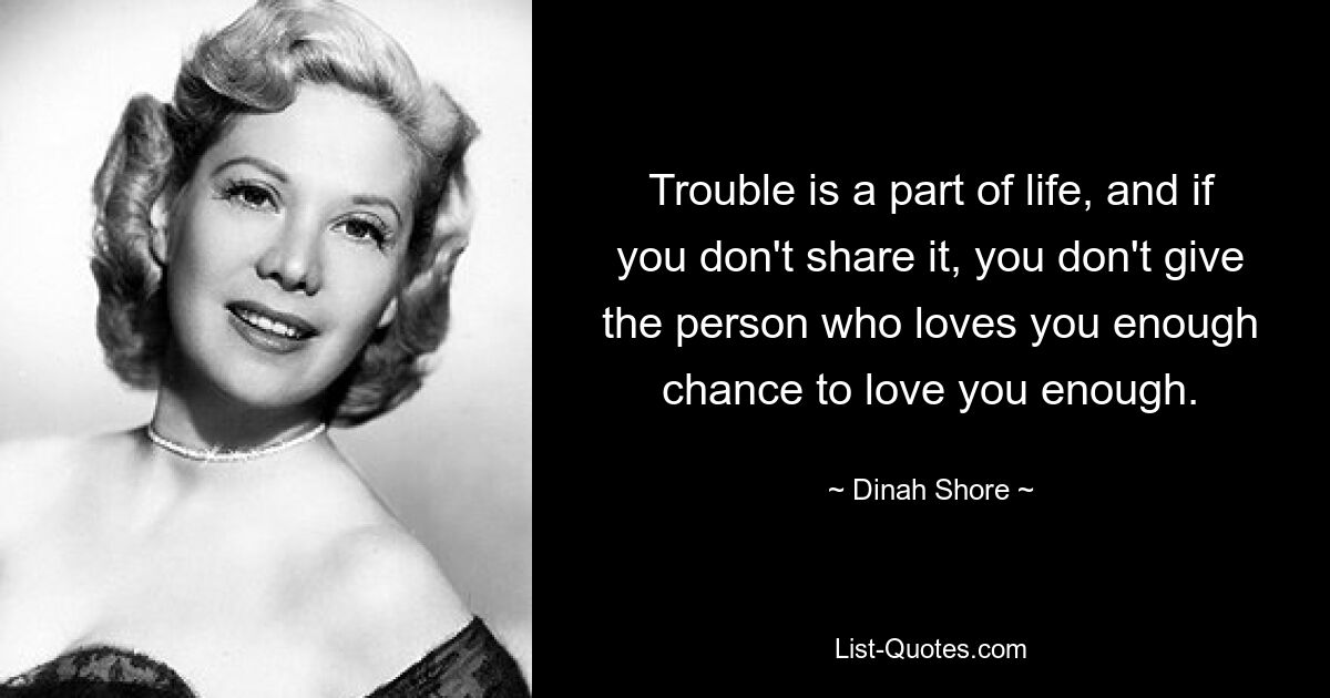 Trouble is a part of life, and if you don't share it, you don't give the person who loves you enough chance to love you enough. — © Dinah Shore