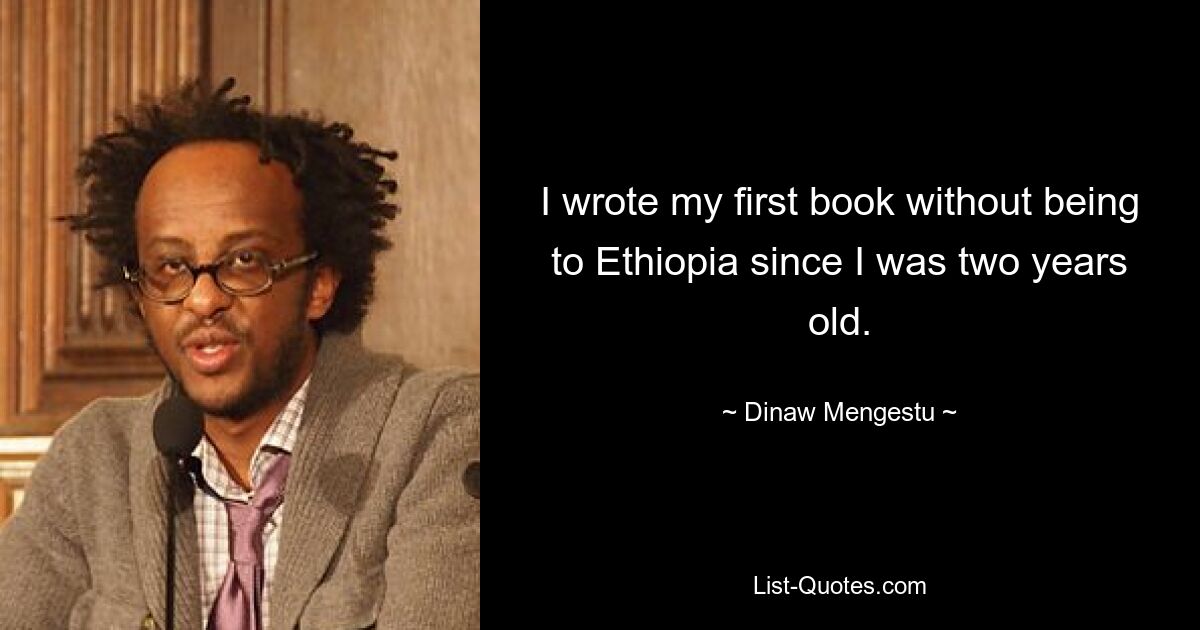 I wrote my first book without being to Ethiopia since I was two years old. — © Dinaw Mengestu