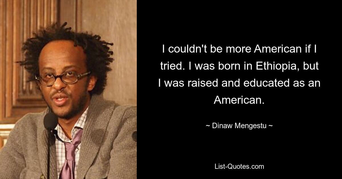 I couldn't be more American if I tried. I was born in Ethiopia, but I was raised and educated as an American. — © Dinaw Mengestu