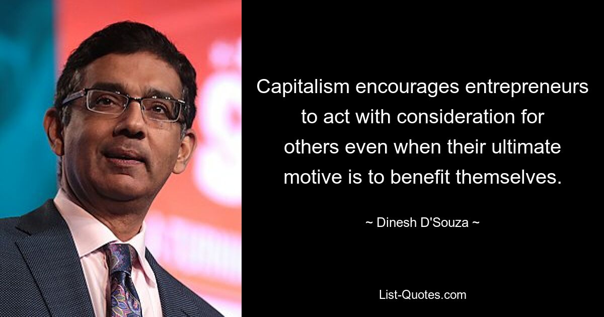 Capitalism encourages entrepreneurs to act with consideration for others even when their ultimate motive is to benefit themselves. — © Dinesh D'Souza