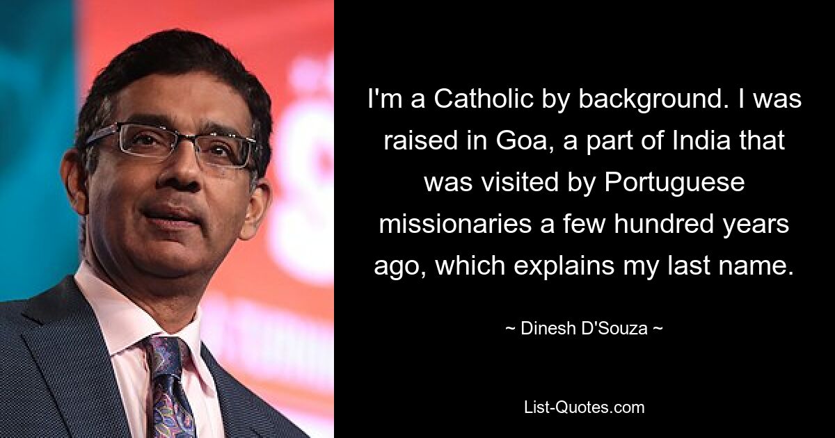 I'm a Catholic by background. I was raised in Goa, a part of India that was visited by Portuguese missionaries a few hundred years ago, which explains my last name. — © Dinesh D'Souza