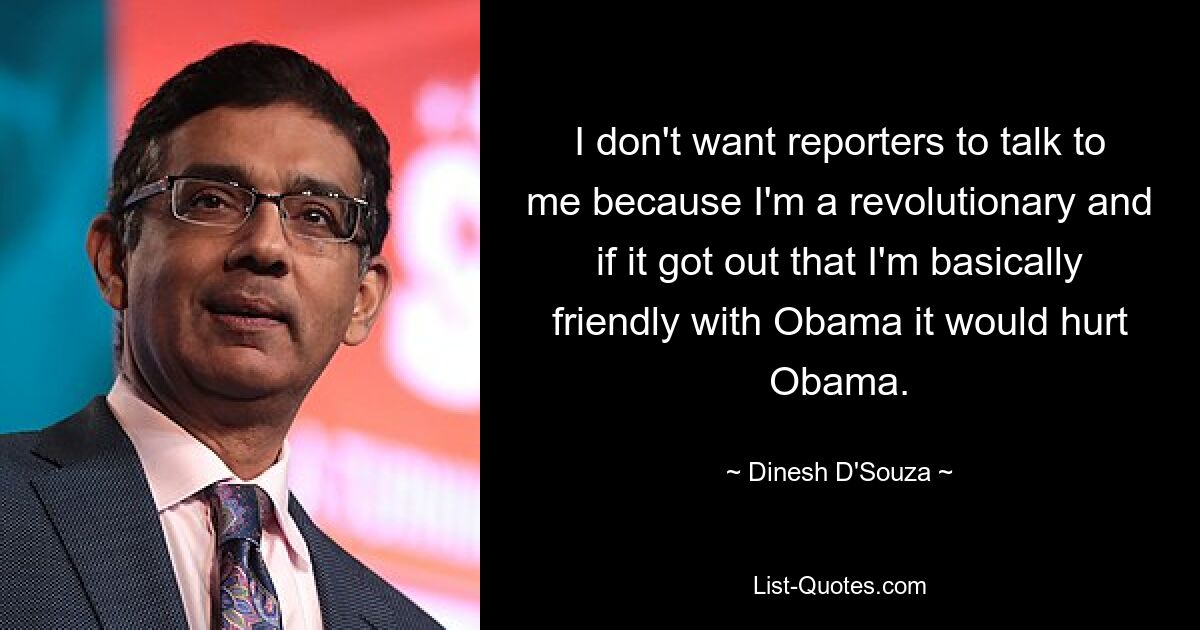 I don't want reporters to talk to me because I'm a revolutionary and if it got out that I'm basically friendly with Obama it would hurt Obama. — © Dinesh D'Souza