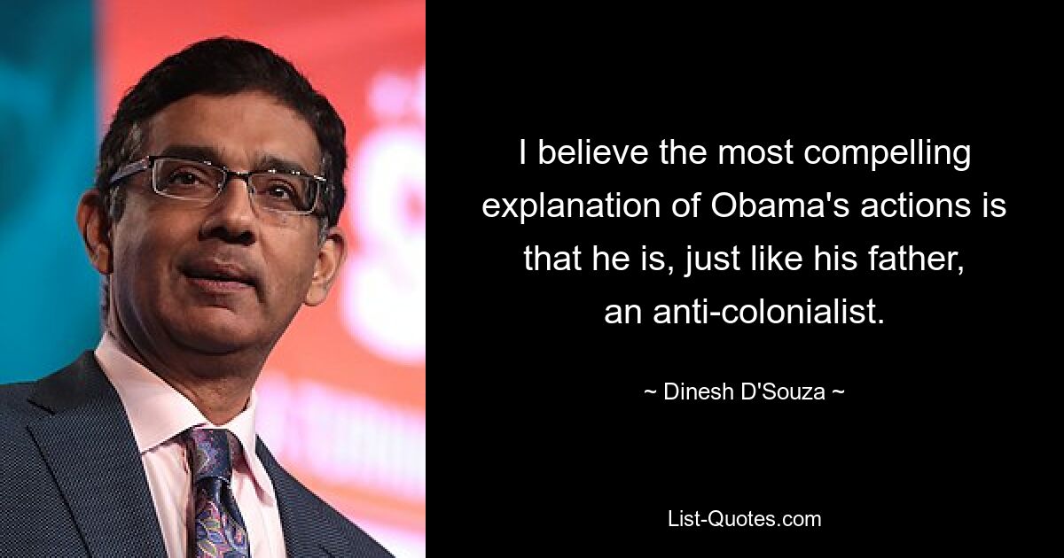 I believe the most compelling explanation of Obama's actions is that he is, just like his father, an anti-colonialist. — © Dinesh D'Souza