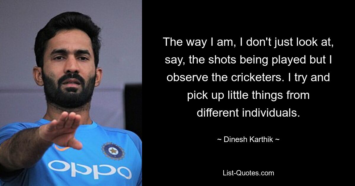 The way I am, I don't just look at, say, the shots being played but I observe the cricketers. I try and pick up little things from different individuals. — © Dinesh Karthik