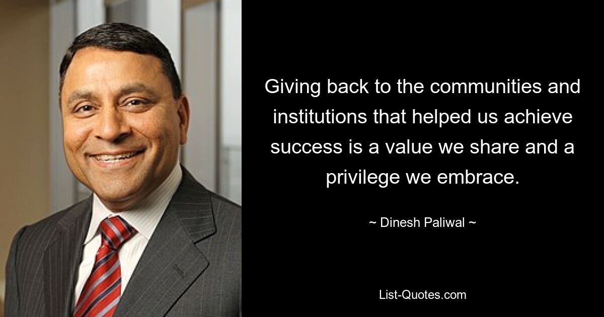 Giving back to the communities and institutions that helped us achieve success is a value we share and a privilege we embrace. — © Dinesh Paliwal