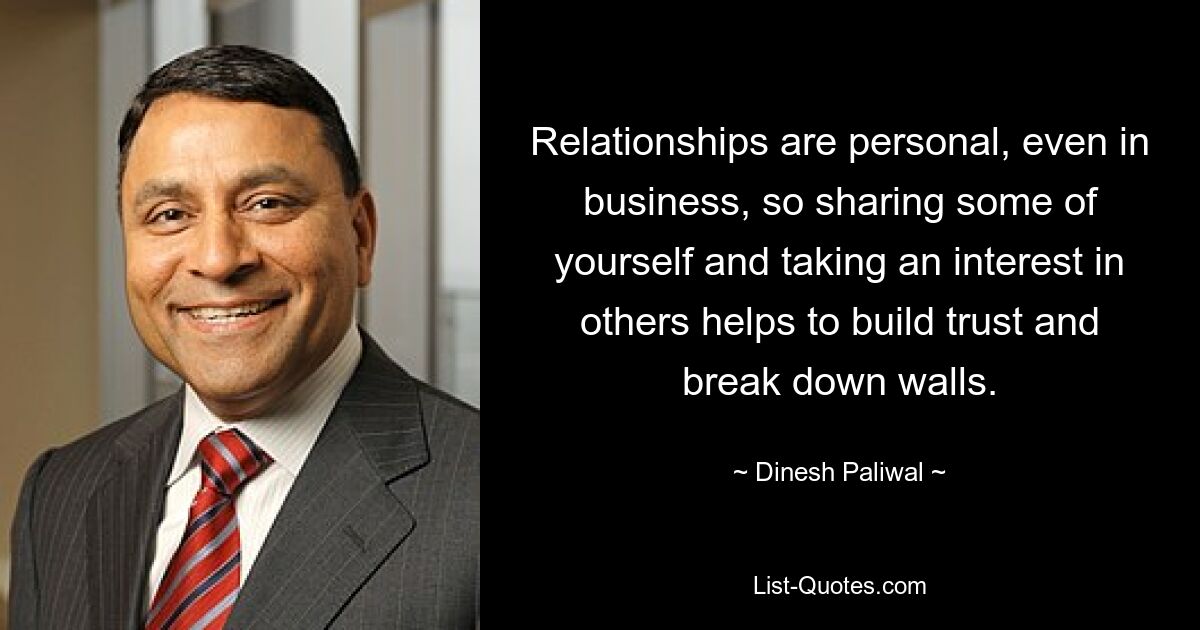 Relationships are personal, even in business, so sharing some of yourself and taking an interest in others helps to build trust and break down walls. — © Dinesh Paliwal