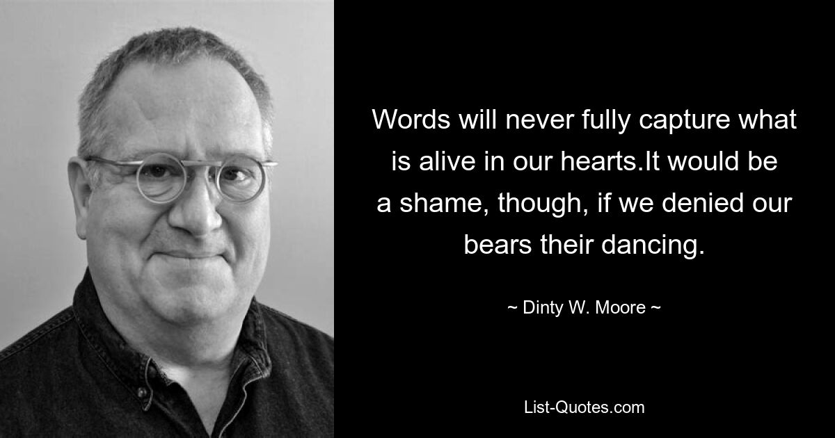 Words will never fully capture what is alive in our hearts.It would be a shame, though, if we denied our bears their dancing. — © Dinty W. Moore