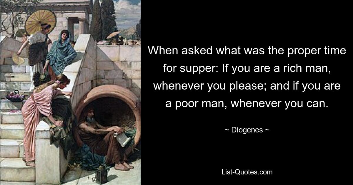 When asked what was the proper time for supper: If you are a rich man, whenever you please; and if you are a poor man, whenever you can. — © Diogenes