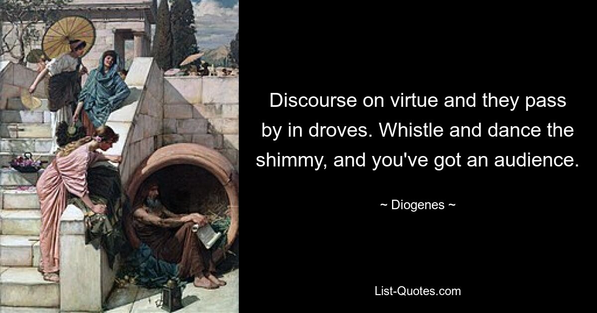 Discourse on virtue and they pass by in droves. Whistle and dance the shimmy, and you've got an audience. — © Diogenes