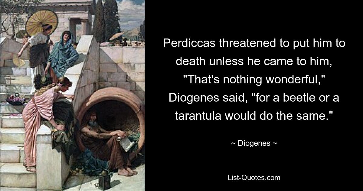 Perdiccas threatened to put him to death unless he came to him, "That's nothing wonderful," Diogenes said, "for a beetle or a tarantula would do the same." — © Diogenes