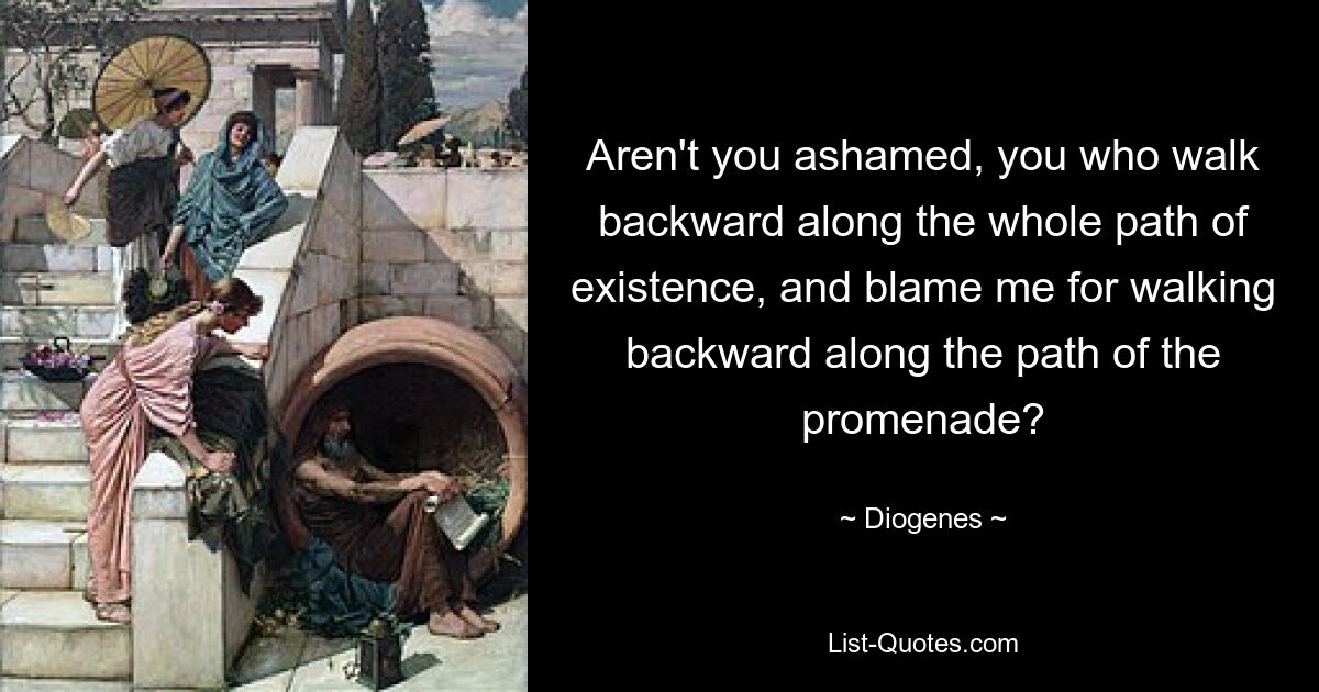 Aren't you ashamed, you who walk backward along the whole path of existence, and blame me for walking backward along the path of the promenade? — © Diogenes