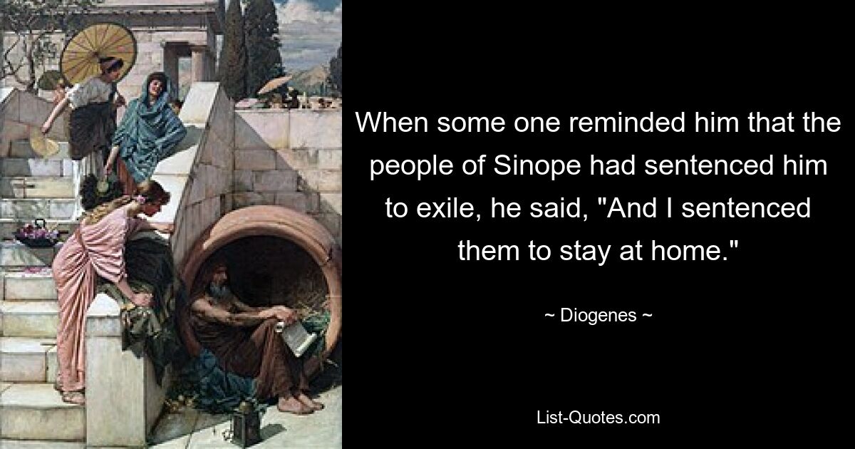 When some one reminded him that the people of Sinope had sentenced him to exile, he said, "And I sentenced them to stay at home." — © Diogenes