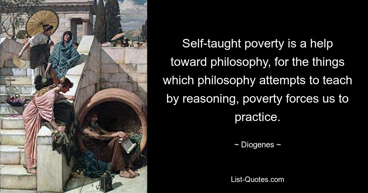 Self-taught poverty is a help toward philosophy, for the things which philosophy attempts to teach by reasoning, poverty forces us to practice. — © Diogenes