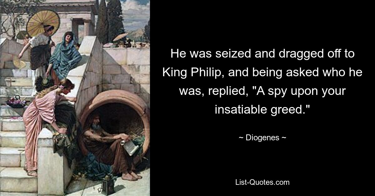 He was seized and dragged off to King Philip, and being asked who he was, replied, "A spy upon your insatiable greed." — © Diogenes