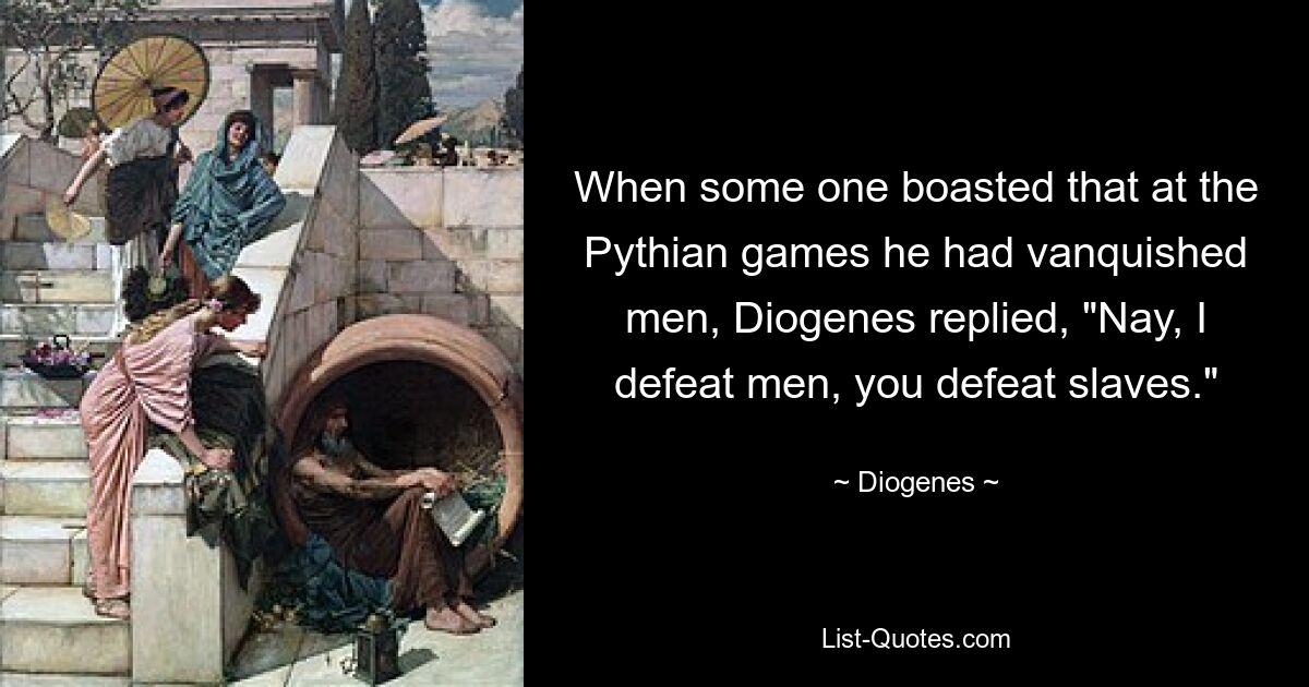 When some one boasted that at the Pythian games he had vanquished men, Diogenes replied, "Nay, I defeat men, you defeat slaves." — © Diogenes