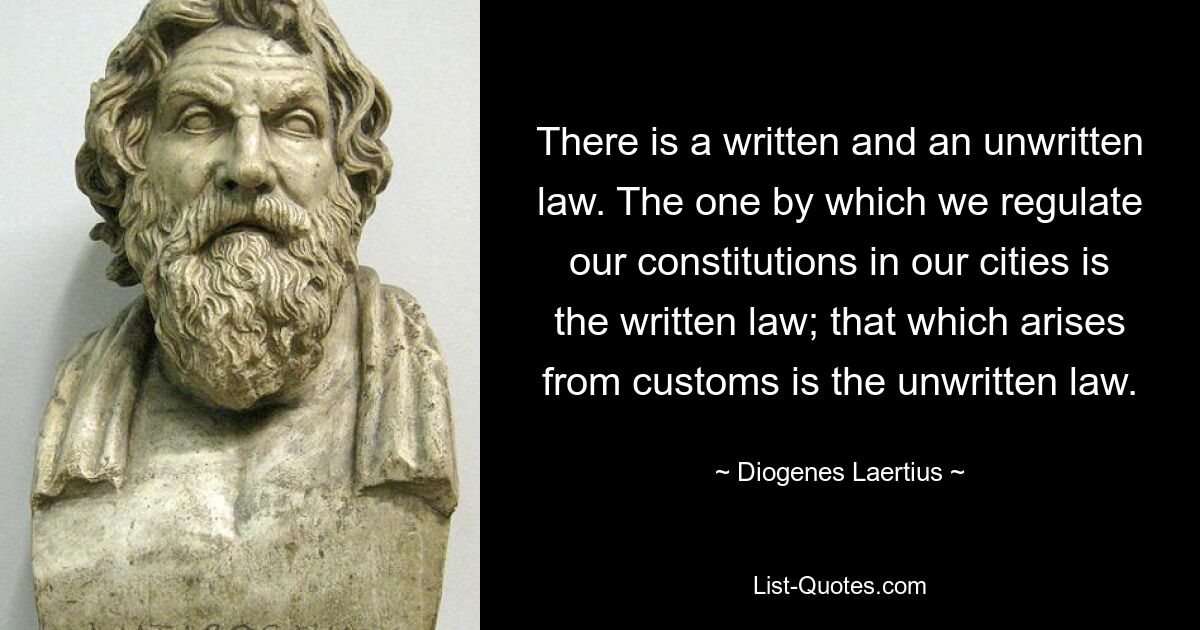 There is a written and an unwritten law. The one by which we regulate our constitutions in our cities is the written law; that which arises from customs is the unwritten law. — © Diogenes Laertius