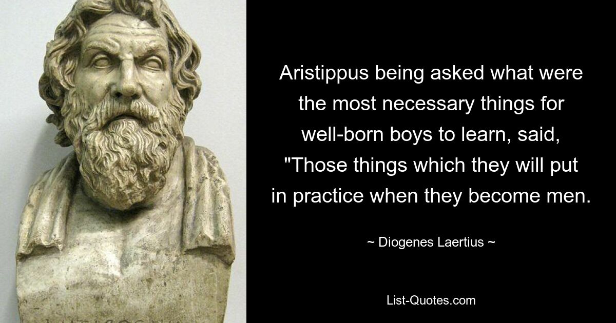 Aristippus being asked what were the most necessary things for well-born boys to learn, said, "Those things which they will put in practice when they become men. — © Diogenes Laertius