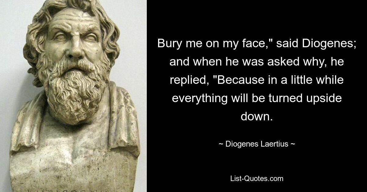 Bury me on my face," said Diogenes; and when he was asked why, he replied, "Because in a little while everything will be turned upside down. — © Diogenes Laertius