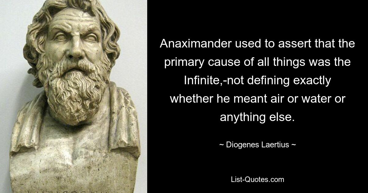 Anaximander used to assert that the primary cause of all things was the Infinite,-not defining exactly whether he meant air or water or anything else. — © Diogenes Laertius