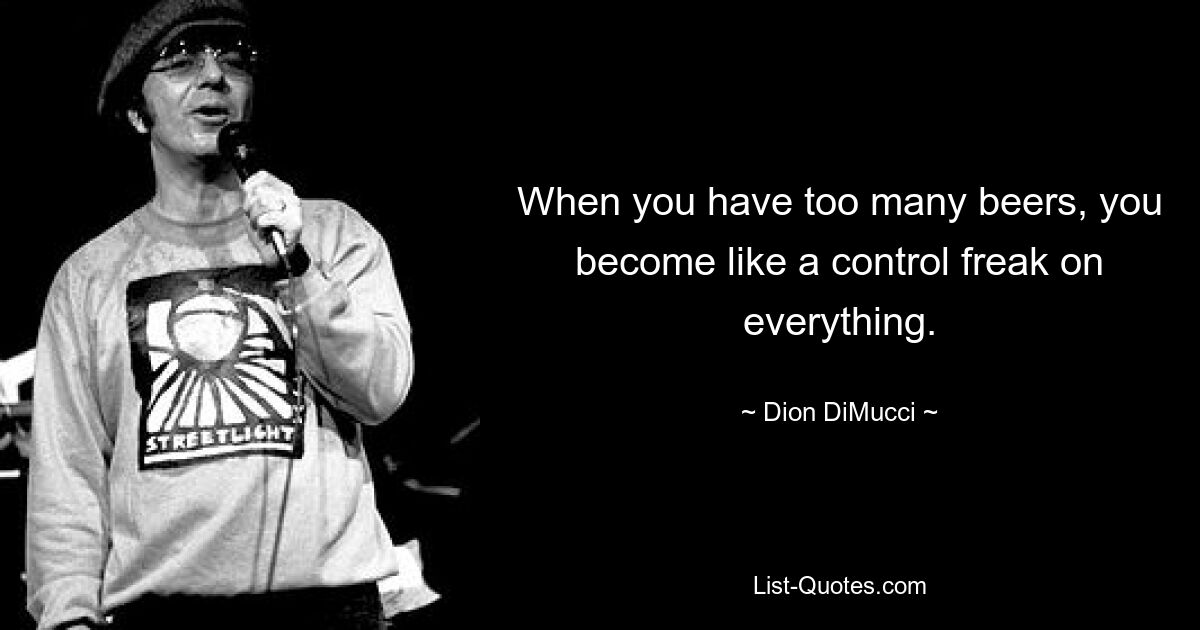 When you have too many beers, you become like a control freak on everything. — © Dion DiMucci