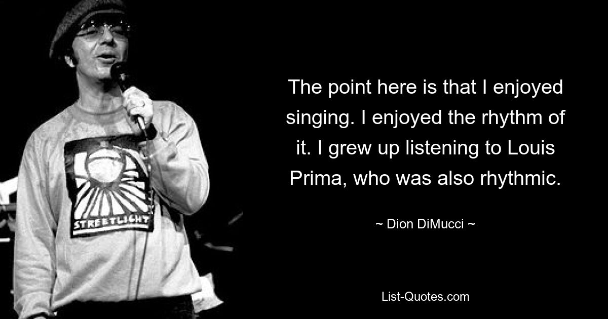 The point here is that I enjoyed singing. I enjoyed the rhythm of it. I grew up listening to Louis Prima, who was also rhythmic. — © Dion DiMucci