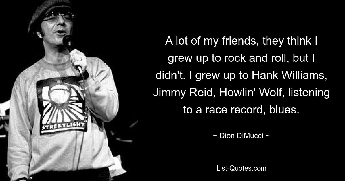 A lot of my friends, they think I grew up to rock and roll, but I didn't. I grew up to Hank Williams, Jimmy Reid, Howlin' Wolf, listening to a race record, blues. — © Dion DiMucci