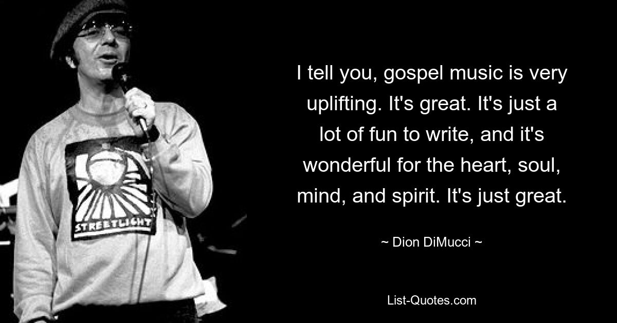 I tell you, gospel music is very uplifting. It's great. It's just a lot of fun to write, and it's wonderful for the heart, soul, mind, and spirit. It's just great. — © Dion DiMucci