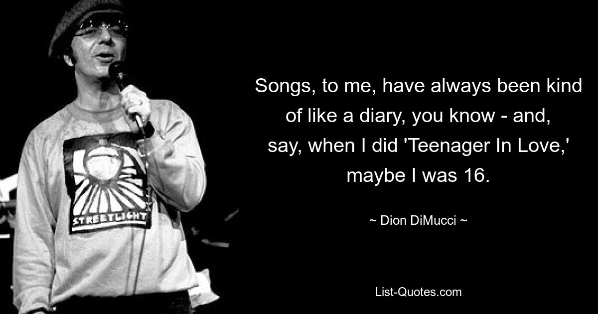 Songs, to me, have always been kind of like a diary, you know - and, say, when I did 'Teenager In Love,' maybe I was 16. — © Dion DiMucci