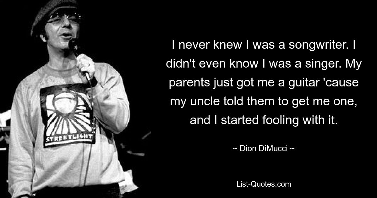 I never knew I was a songwriter. I didn't even know I was a singer. My parents just got me a guitar 'cause my uncle told them to get me one, and I started fooling with it. — © Dion DiMucci