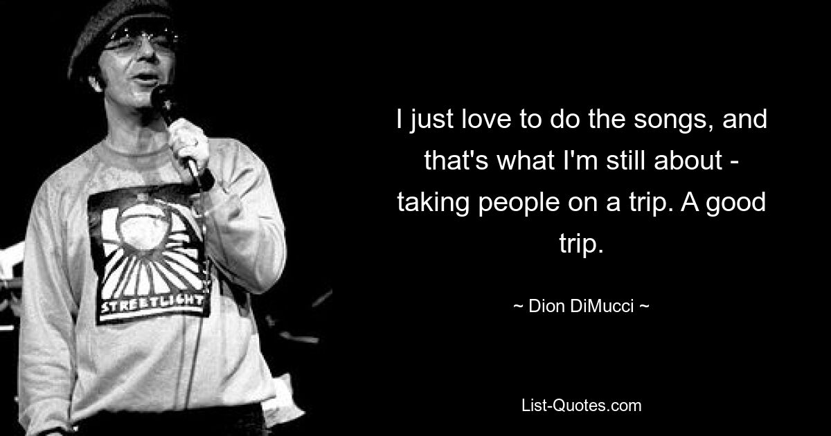 I just love to do the songs, and that's what I'm still about - taking people on a trip. A good trip. — © Dion DiMucci