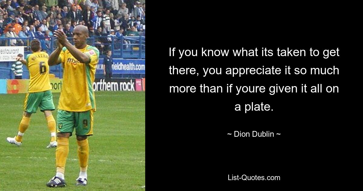 If you know what its taken to get there, you appreciate it so much more than if youre given it all on a plate. — © Dion Dublin