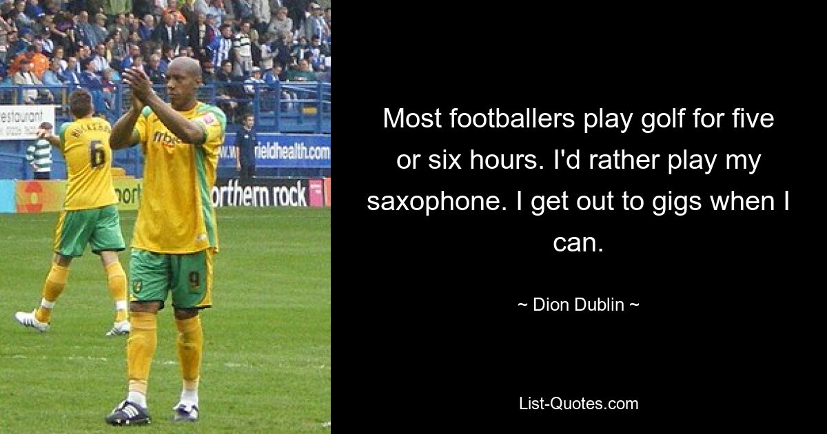 Most footballers play golf for five or six hours. I'd rather play my saxophone. I get out to gigs when I can. — © Dion Dublin