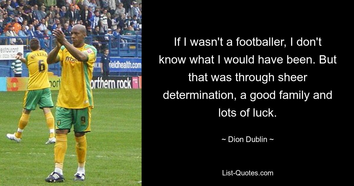 If I wasn't a footballer, I don't know what I would have been. But that was through sheer determination, a good family and lots of luck. — © Dion Dublin