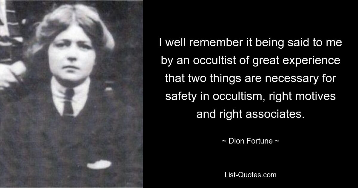 I well remember it being said to me by an occultist of great experience that two things are necessary for safety in occultism, right motives and right associates. — © Dion Fortune