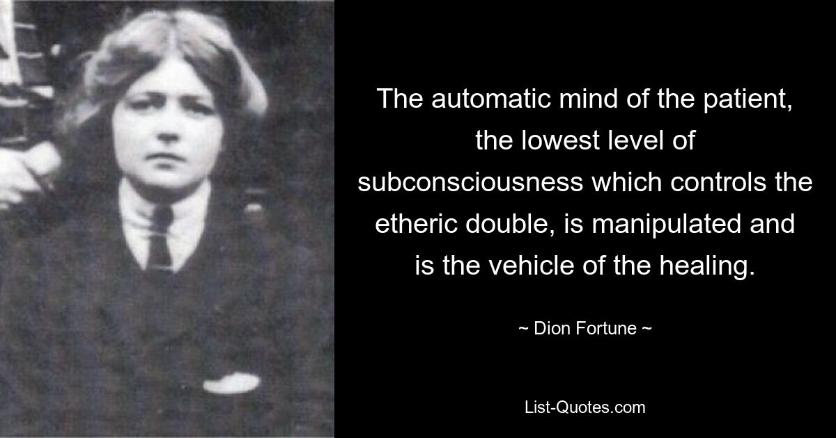 The automatic mind of the patient, the lowest level of subconsciousness which controls the etheric double, is manipulated and is the vehicle of the healing. — © Dion Fortune