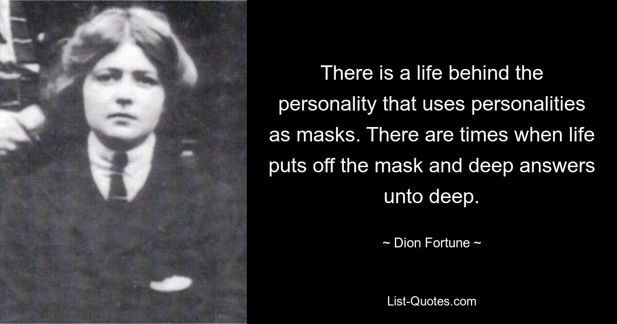 There is a life behind the personality that uses personalities as masks. There are times when life puts off the mask and deep answers unto deep. — © Dion Fortune