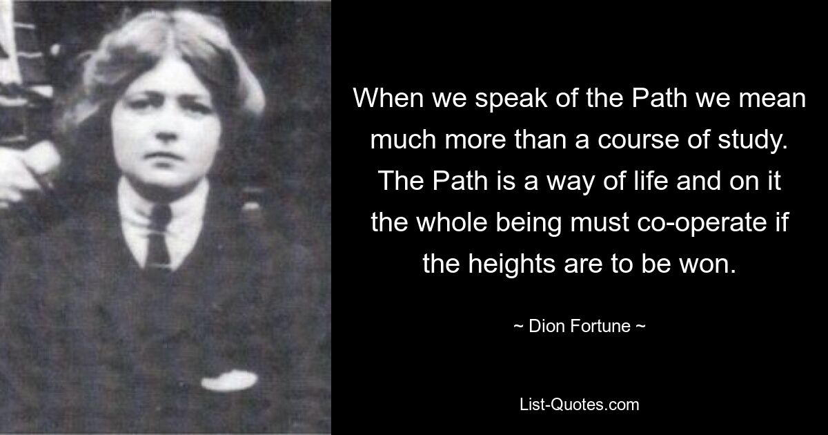 When we speak of the Path we mean much more than a course of study. The Path is a way of life and on it the whole being must co-operate if the heights are to be won. — © Dion Fortune