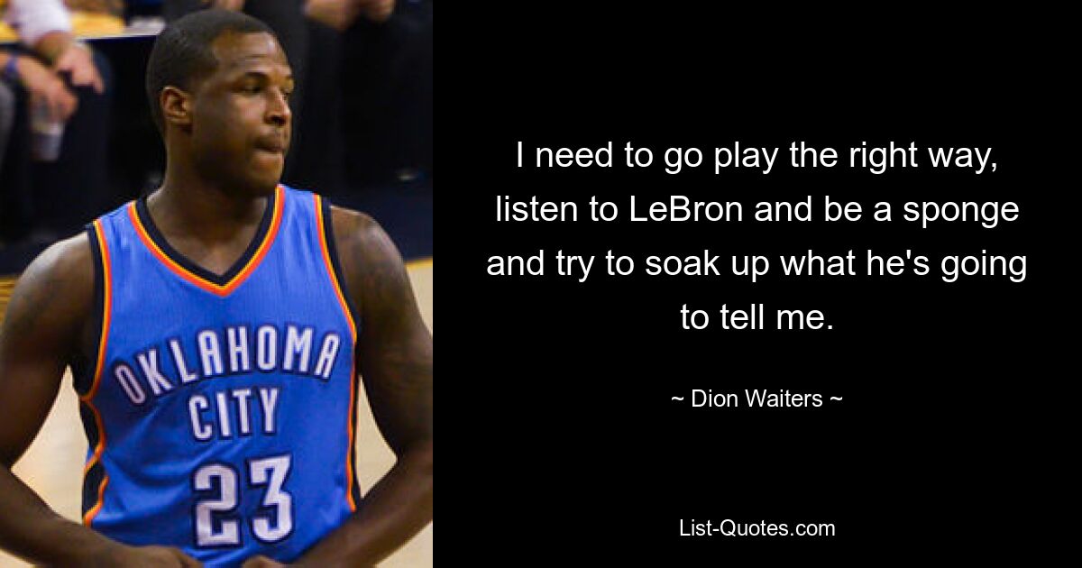 I need to go play the right way, listen to LeBron and be a sponge and try to soak up what he's going to tell me. — © Dion Waiters