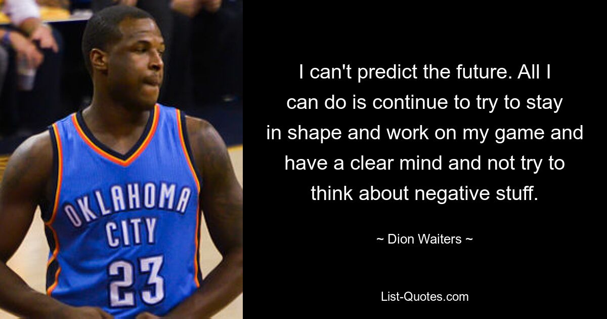 I can't predict the future. All I can do is continue to try to stay in shape and work on my game and have a clear mind and not try to think about negative stuff. — © Dion Waiters