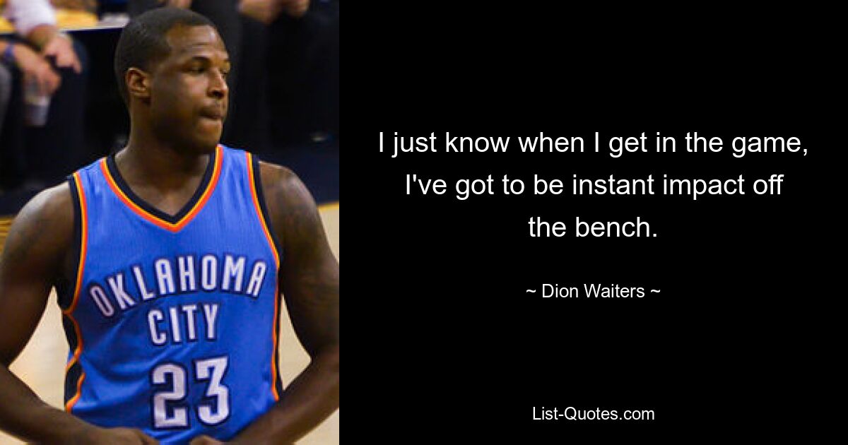 I just know when I get in the game, I've got to be instant impact off the bench. — © Dion Waiters