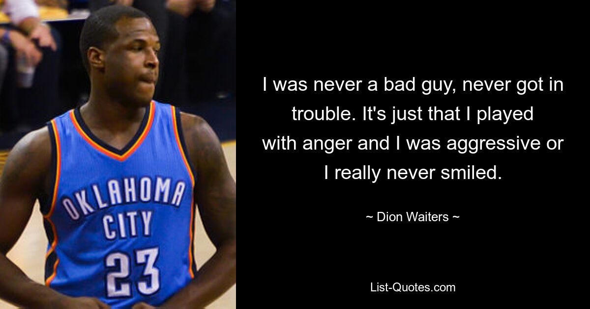 I was never a bad guy, never got in trouble. It's just that I played with anger and I was aggressive or I really never smiled. — © Dion Waiters