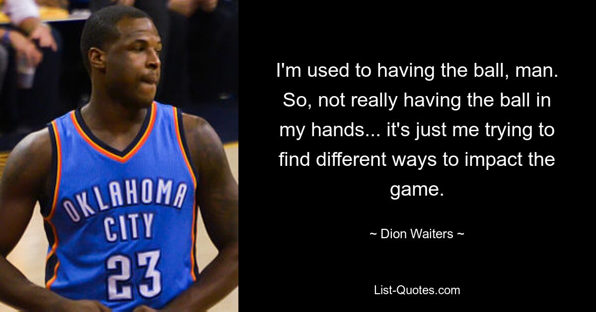 I'm used to having the ball, man. So, not really having the ball in my hands... it's just me trying to find different ways to impact the game. — © Dion Waiters