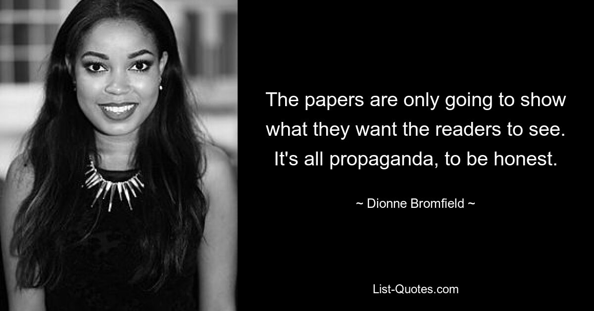 The papers are only going to show what they want the readers to see. It's all propaganda, to be honest. — © Dionne Bromfield