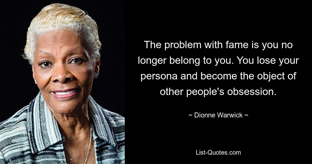 The problem with fame is you no longer belong to you. You lose your persona and become the object of other people's obsession. — © Dionne Warwick