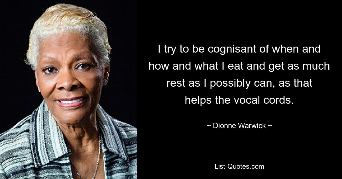 I try to be cognisant of when and how and what I eat and get as much rest as I possibly can, as that helps the vocal cords. — © Dionne Warwick