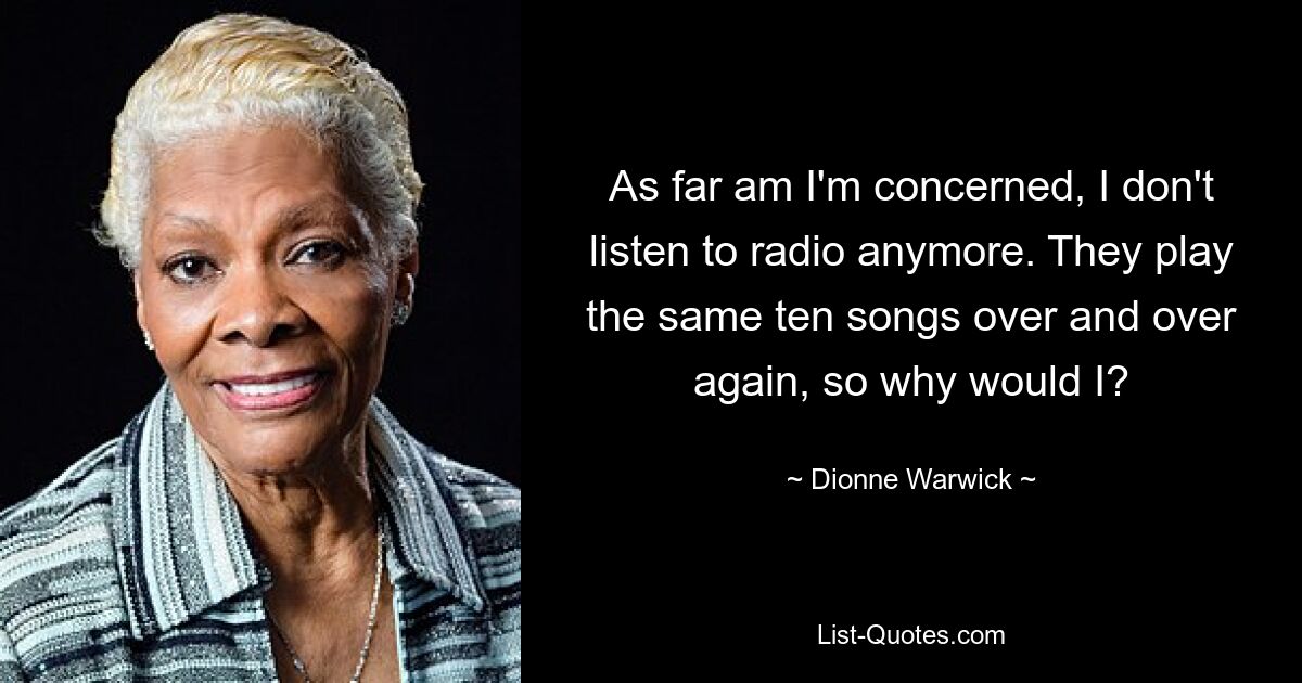 As far am I'm concerned, I don't listen to radio anymore. They play the same ten songs over and over again, so why would I? — © Dionne Warwick