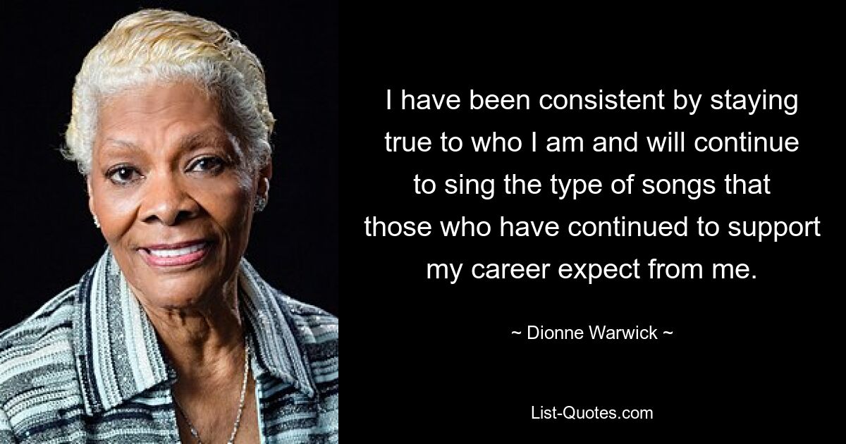 I have been consistent by staying true to who I am and will continue to sing the type of songs that those who have continued to support my career expect from me. — © Dionne Warwick