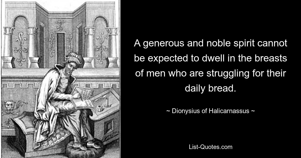 A generous and noble spirit cannot be expected to dwell in the breasts of men who are struggling for their daily bread. — © Dionysius of Halicarnassus