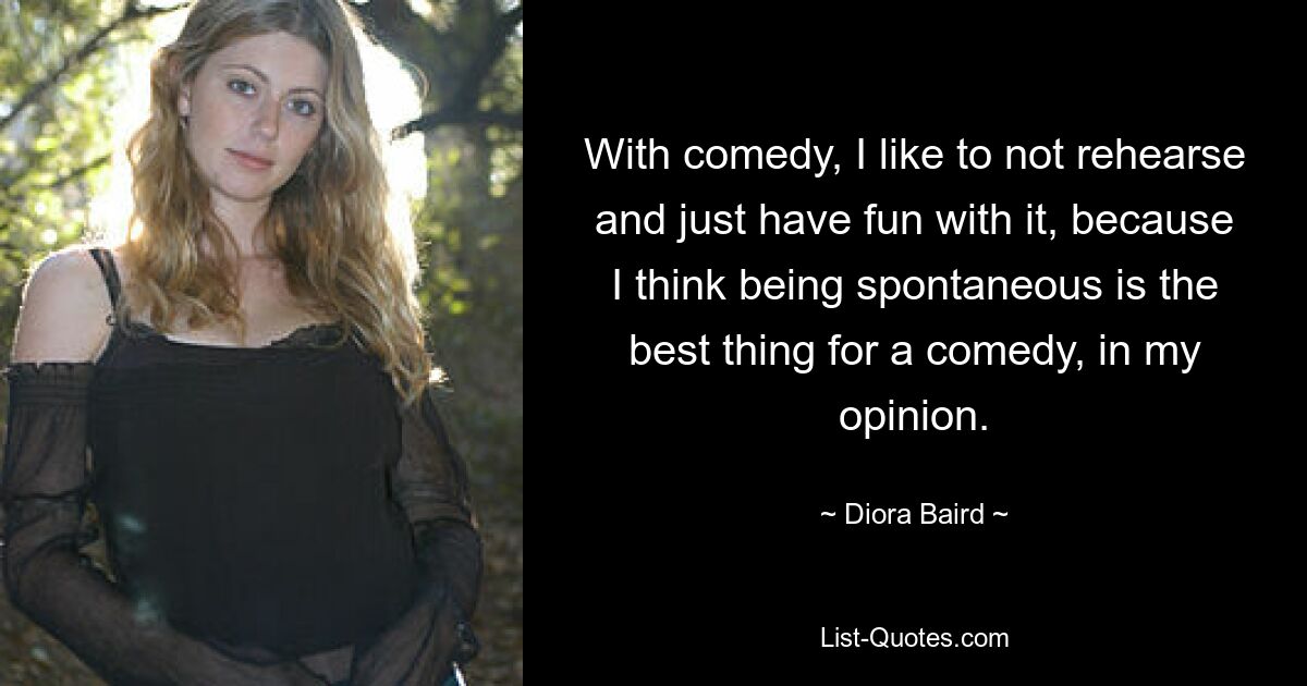 With comedy, I like to not rehearse and just have fun with it, because I think being spontaneous is the best thing for a comedy, in my opinion. — © Diora Baird